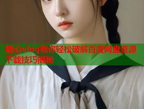 糖心vlog教你轻松破解百度网盘资源下载技巧揭秘