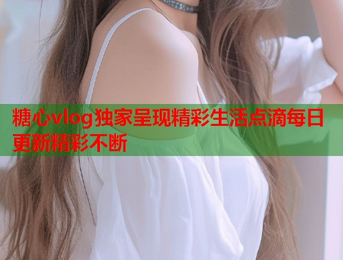 糖心vlog独家呈现精彩生活点滴每日更新精彩不断