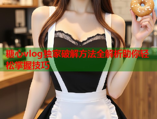 糖心vlog独家破解方法全解析助你轻松掌握技巧