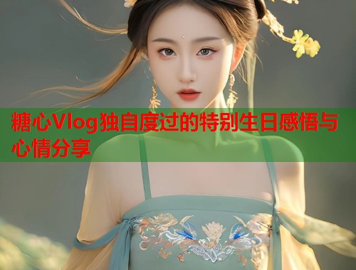 糖心Vlog独自度过的特别生日感悟与心情分享
