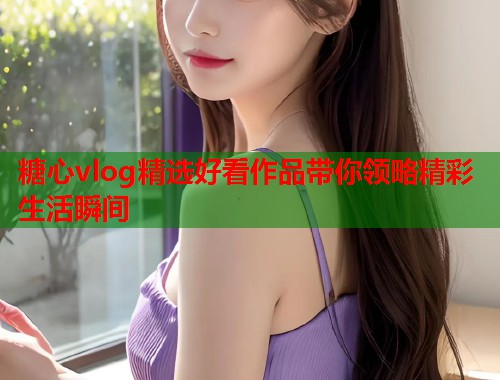 糖心vlog精选好看作品带你领略精彩生活瞬间