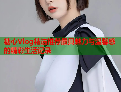 糖心Vlog精选推荐最具魅力与温馨感的精彩生活记录
