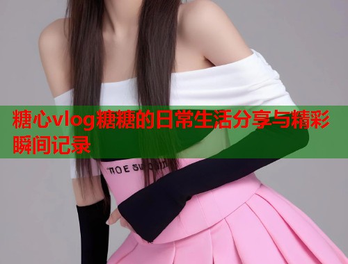 糖心vlog糖糖的日常生活分享与精彩瞬间记录