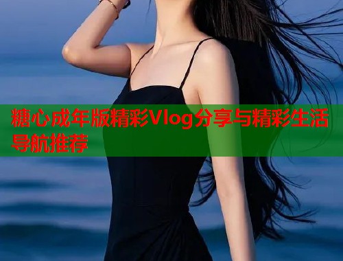 糖心成年版精彩Vlog分享与精彩生活导航推荐