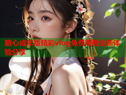 糖心成年版精彩vlog免费观看全新体验分享