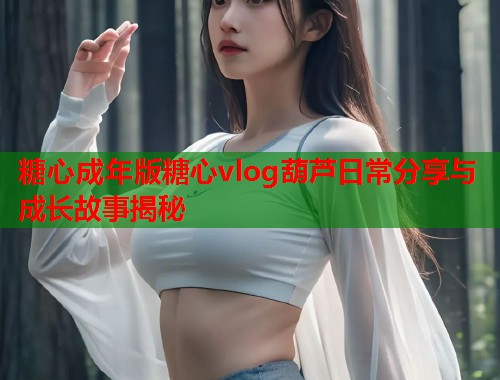 糖心成年版糖心vlog葫芦日常分享与成长故事揭秘
