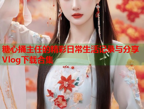 糖心捅主任的精彩日常生活记录与分享Vlog下载合集