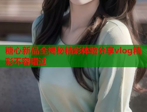 糖心新品全揭秘精彩体验分享vlog精彩不容错过