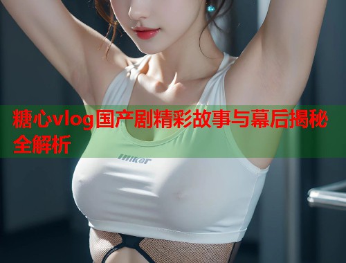 糖心vlog国产剧精彩故事与幕后揭秘全解析