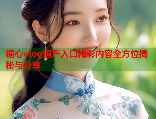 糖心vlog国产入口精彩内容全方位揭秘与分享