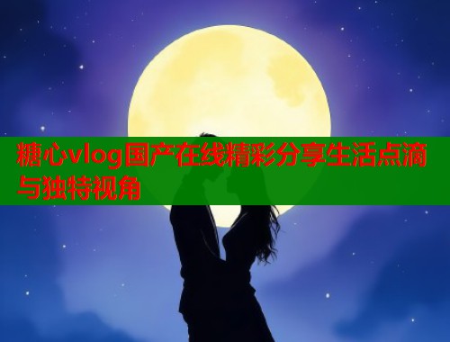 糖心vlog国产在线精彩分享生活点滴与独特视角