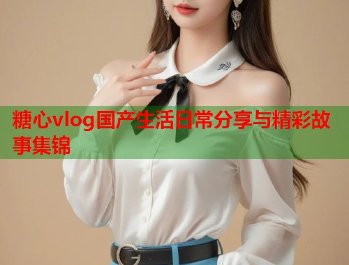 糖心vlog国产生活日常分享与精彩故事集锦