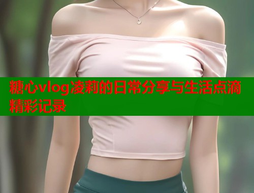 糖心vlog凌莉的日常分享与生活点滴精彩记录