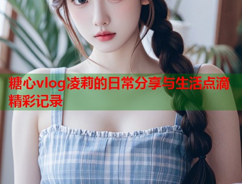 糖心vlog凌莉的日常分享与生活点滴精彩记录