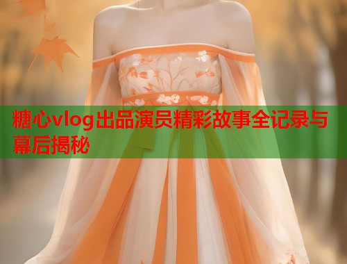 糖心vlog出品演员精彩故事全记录与幕后揭秘