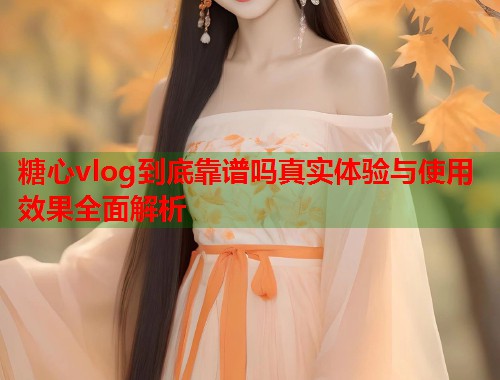 糖心vlog到底靠谱吗真实体验与使用效果全面解析