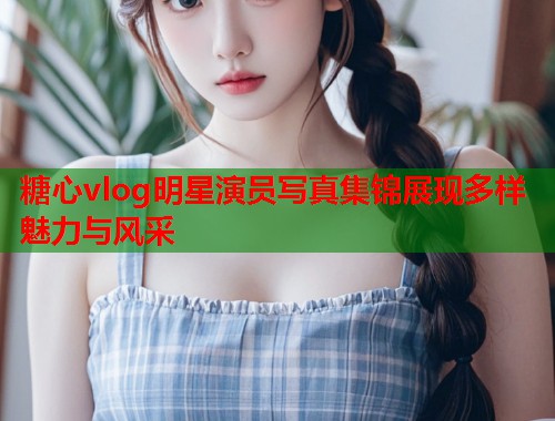 糖心vlog明星演员写真集锦展现多样魅力与风采