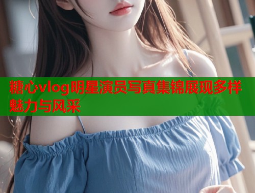 糖心vlog明星演员写真集锦展现多样魅力与风采