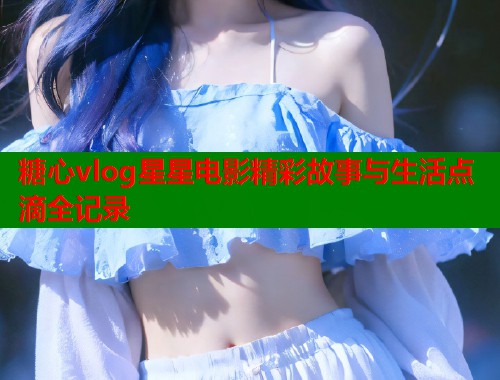 糖心vlog星星电影精彩故事与生活点滴全记录