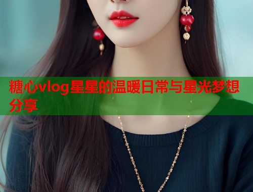 糖心vlog星星的温暖日常与星光梦想分享