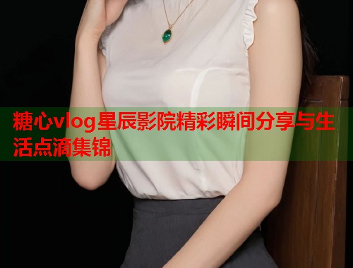 糖心vlog星辰影院精彩瞬间分享与生活点滴集锦