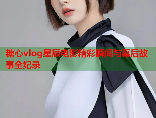 糖心vlog星辰电影精彩瞬间与幕后故事全纪录
