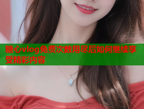 糖心vlog免费次数用尽后如何继续享受精彩内容