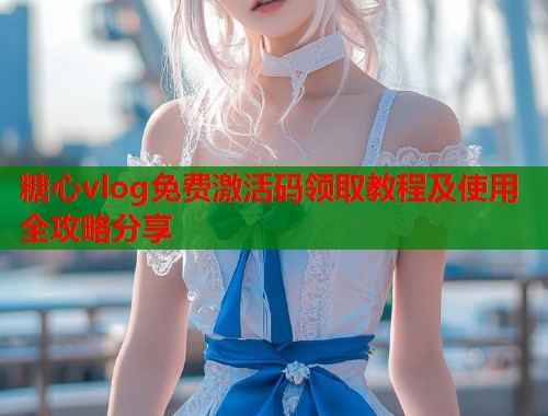 糖心vlog免费激活码领取教程及使用全攻略分享