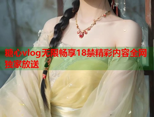 糖心vlog无限畅享18禁精彩内容全网独家放送