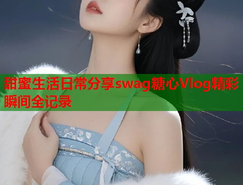 甜蜜生活日常分享swag糖心Vlog精彩瞬间全记录