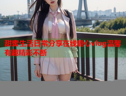 甜蜜生活日常分享在线糖心vlog温馨有趣精彩不断