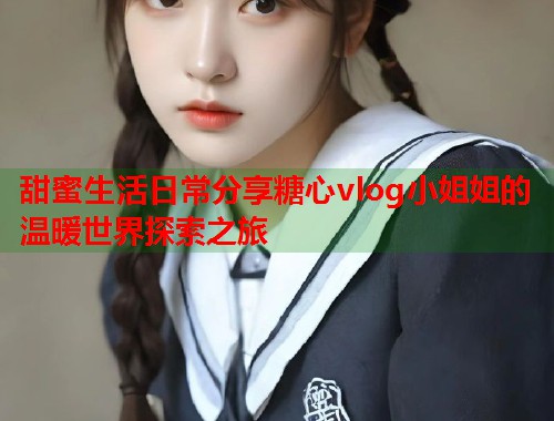 甜蜜生活日常分享糖心vlog小姐姐的温暖世界探索之旅