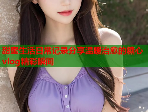 甜蜜生活日常记录分享温暖治愈的糖心vlog精彩瞬间