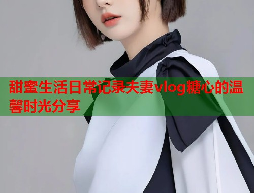 甜蜜生活日常记录夫妻vlog糖心的温馨时光分享