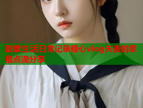 甜蜜生活日常记录糖心vlog夫妻的幸福点滴分享