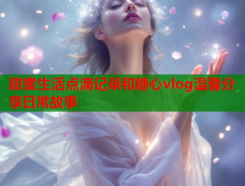 甜蜜生活点滴记录和糖心vlog温馨分享日常故事