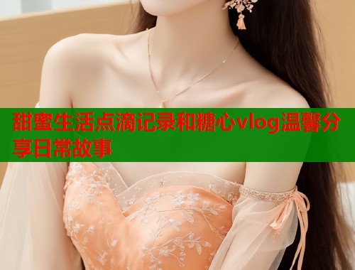 甜蜜生活点滴记录和糖心vlog温馨分享日常故事