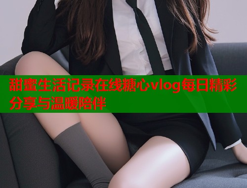 甜蜜生活记录在线糖心vlog每日精彩分享与温暖陪伴