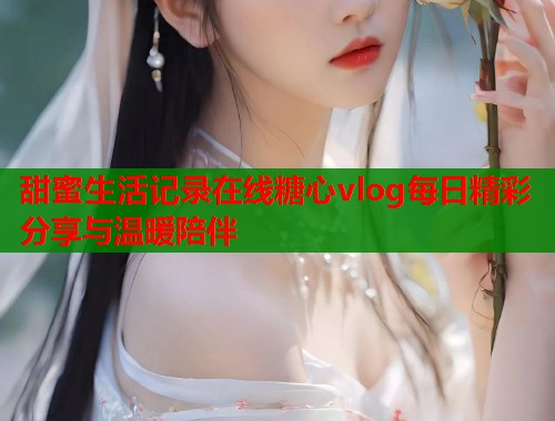 甜蜜生活记录在线糖心vlog每日精彩分享与温暖陪伴