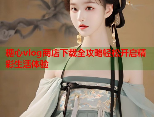 糖心vlog商店下载全攻略轻松开启精彩生活体验