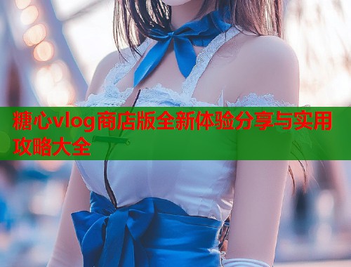糖心vlog商店版全新体验分享与实用攻略大全