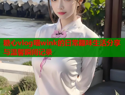 糖心vlog喵wink的日常趣味生活分享与温馨瞬间记录