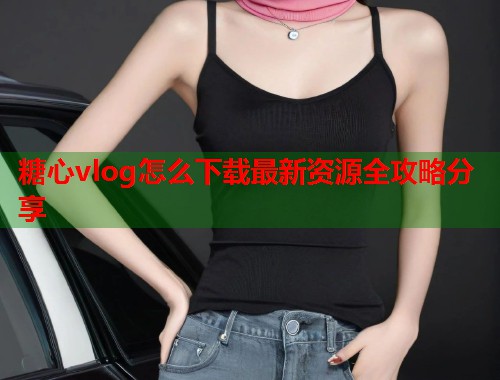 糖心vlog怎么下载最新资源全攻略分享