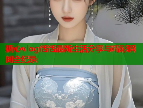糖心vlog恬恬最新生活分享与精彩瞬间全纪录