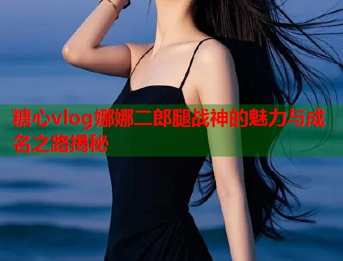 糖心vlog娜娜二郎腿战神的魅力与成名之路揭秘