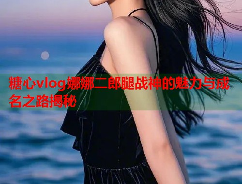 糖心vlog娜娜二郎腿战神的魅力与成名之路揭秘