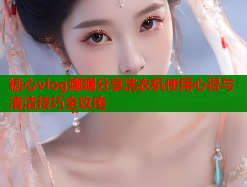 糖心vlog娜娜分享洗衣机使用心得与清洁技巧全攻略