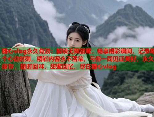 糖心vlog永久有效：解锁无限甜蜜，畅享精彩瞬间，记录每个心动时刻，精彩内容永不落幕，与你一同见证美好，永久保存，随时回味，甜蜜回忆，尽在糖心vlog
