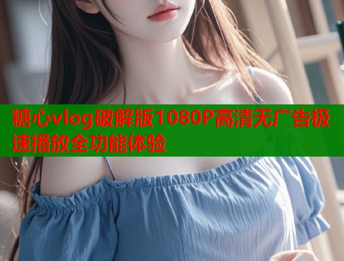 糖心vlog破解版1080P高清无广告极速播放全功能体验