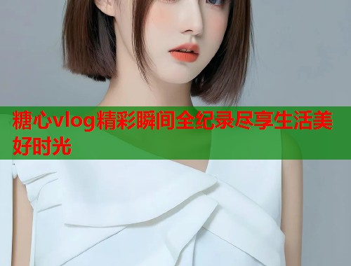 糖心vlog精彩瞬间全纪录尽享生活美好时光